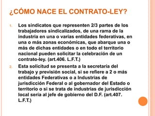 ¿CÓMO NACE EL CONTRATO-LEY?
1. Los sindicatos que representen 2/3 partes de los
trabajadores sindicalizados, de una rama de la
industria en una o varias entidades federativas, en
una o más zonas económicas, que abarque una o
más de dichas entidades o en todo el territorio
nacional pueden solicitar la celebración de un
contrato-ley. (art.406. L.F.T.)
2. Esta solicitud se presenta a la secretaría del
trabajo y previsión social, si se refiere a 2 o más
entidades Federativas o a Industrias de
jurisdicción Federal o al gobernador del Estado o
territorio o si se trata de industrias de jurisdicción
local sería al jefe de gobierno del D.F. (art.407.
L.F.T.)
 