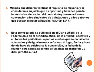3. Mismos que deberán verificar el requisito de mayoría, y si
consideran a su juicio que es oportuna y benéfica para la
industria la celebración del contrato-ley convocará a una
convención a los sindicatos de trabajadores y a los patrones
que puedan resultar afectados. (art.409. L.F.T.).
4. Esta convocatoria se publicará en el Diario Oficial de la
Federación o en el periódico oficial de la Entidad Federativa y
en todos los periódicos o por los medios que se consideren
adecuados y de igual manera señalaran el lugar, fecha y hora
donde haya de celebrarse la convención, la fecha de la
reunión será señalada dentro de un plazo no menor de 30
días. (art.410. L.F.T.)
 
