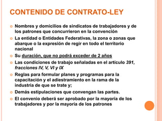 CONTENIDO DE CONTRATO-LEY
 Nombres y domicilios de sindicatos de trabajadores y de
los patrones que concurrieron en la convención
 La entidad o Entidades Federativas, la zona o zonas que
abarque o la expresión de regir en todo el territorio
nacional
 Su duración, que no podrá exceder de 2 años
 Las condiciones de trabajo señaladas en el artículo 391,
fracciones IV, V, VI y IX
 Reglas para formular planes y programas para la
capacitación y el adiestramiento en la rama de la
industria de que se trate y;
 Demás estipulaciones que convengan las partes.
 El convenio deberá ser aprobado por la mayoría de los
trabajadores y por la mayoría de los patrones
 