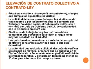 ELEVACIÓN DE CONTRATO COLECTIVO A
CONTRATO-LEY
 Podrá ser elevado a la categoría de contrato-ley, siempre
que cumpla los siguientes requisitos:
 La solicitud debe ser presentada por los sindicatos de
trabajadores o por los patrones ante la Secretaria del
Trabajo y Previsión social, el Gobernador del Estado o
territorio o el Jefe de Gobierno del D.F. de conformidad
con lo dispuesto en el art. 407.
 Sindicatos de trabajadores y los patrones deben
comprobar que cumplen o satisfacen el requisito de
mayoría señalado en el art. 406.
 Los peticionarios presentaran su solicitud con copia del
contrato y señalaran la autoridad ante la que este
depositado.
 La autoridad que reciba la solicitud, después de verificar
el requisito de mayoría, ordenará que se publique en el
Diario Oficial de la Federación o en el periódico oficial de
la entidad federativa, y señalará un término no menor de
15 días para a formulación de oposiciones.
 