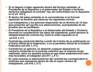  Si no llegará a haber oposición dentro del término señalado, el
Presidente de la Republica o el gobernador del Estado o territorio,
declarara obligatorio el contrato –ley, de conformidad con lo dispuesto
en el art. 414 y;
 Si dentro del plazo señalado en la convocatorias si se formula
oposición se tendrán que observar las siguientes normas:
 Los trabajadores y los patrones dispondrán de un término de 15 días
para presentar por escrito sus observaciones, acompañadas de las
pruebas que as justifiquen.
 El Presidente de la República o el Gobernador del Estado o Territorio,
tomando en consideración los datos del expediente, podrá declarar la
obligatoriedad del contrato-ley. (todo lo antes expuesto en el
art.415. L.F.T.
 Contrato-ley producirá efectos a partir de la fecha de su publicación en
el Diario Oficial de la Federación, o en el periódico oficial de la Entidad
Federativa (art.416. L.F.T.)
 Contrato-ley se aplicará, no obstante cualquier disposición en
contrario contenida en el contrato colectivo que la empresa tenga
celebrado, salvo en aquellos puntos en que estas estipulaciones sean
más favorables al trabajador (art.417. L.F.T.)
 En cada empresa la administración del contrato-ley corresponderá al
sindicato que represente dentro de ella el mayor número de
trabajadores. (art.418. L.F.T.)
 