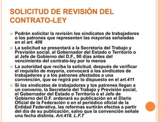 SOLICITUD DE REVISIÓN DEL
CONTRATO-LEY
 Podrán solicitar la revisión los sindicatos de trabajadores
o los patrones que representen las mayorías señaladas
en el art. 406
 La solicitud se presentará a la Secretaria del Trabajo y
Previsión social, al Gobernador del Estado o Territorio o
al Jefe de Gobierno del D.F., 90 días antes del
vencimiento del contrato-ley por lo menos
 La autoridad que reciba la solicitud, después de verificar
el requisito de mayoría, convocará a los sindicatos de
trabajadores y a los patrones afectados a una
convención, que se regirá por lo dispuesto en el art.411
 Si los sindicatos de trabajadores y los patrones llegan a
un convenio, la Secretaría del Trabajo y Previsión social,
el Gobernador del Estado o Territorio o el Jefe de
Gobierno del D.F. ordenará su publicación en el Diario
Oficial de la Federación o en el periódico oficial de la
Entidad Federativa, las reformas surtirán efectos a partir
del día de su publicación, salvo que la convención señale
una fecha distinta. Art.418. L.F.T.
 