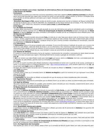 Contrato de Adesão Lucro Limpo- Aquisição de Informativos/Plano de Compensação de Sistema de Afiliados
I Das Partes e da Adesão:
Contratante
Pessoa física ou jurídica que preencheu de forma espontânea a esta ficha cadastral (Ficha cadastro/contrato) de afiliação t
plena ciência das cláusulas que regem este Contrato em anexo, ao qual assinalo, passa a aceitar os Termos e Condições Gerais
como também as demais políticas e princípios que o regem, doravante nomeado Afiliado.
Contratada
Atmosfera Reciclagem LTDA, pessoa Jurídica de direito privado, devidamente inscrita no Cadastro de Pessoa Jurídica/Minis
da Fazenda do Brasil, sob o nº 06.341.482/0001-20, estabelecida na Rua Nossa Senhora da Conceição, nº 02, Vila Torres Galv
Paulista-PE – CEP: 53403-630, doravante nomeada Lucro Limpo ou LucroLimpo.com.
II Do Objeto:
2.1. Do Objeto do Contrato
O objeto deste instrumento é composto pela aquisição do envio de informativos por parte do contratante junto à contratada,
permitindo ao mesmo ingressar em um Plano de Compensação de Sistema de Afiliados também chamado aqui de Sistem
Negócio ou apenas Sistema, que paga comissões e premiações à medida que ele vai conseguindo novos Afiliados para o Sist
III Estrutura do Sistema:
3.1. Cota Verde
A Cota Verde, doravante também denominada Cota, se trata de um valor base para cálculo onde vai funcionar todo o sistema
ingresso, direitos, pagamentos de comissões e recompensas regidos por este contrato. Este valor é determinado pela contratad
fazendo jus a ela a alteração deste valor a qualquer tempo em que a mesma constatar necessidade de manutenção, crescimen
ou estabilidade do Sistema de Negócio.
3.2. Informativo
O Informativo trata-se do serviço prestado pela contratada. O envio de informativos é realizado de acordo com o numero de
Verdes de cada afiliado, cada Cota Verde dá direito a um (1) informativo. O(s) mesmo(s) é (são) enviado(s) ao(s) Email(s)
informado(s) pelo afiliado na ficha de cadastro. O envio se dá em momentos oportunos determinados pela contratada, respeita
sempre o limite que cada afiliado faz jus, como também o prazo de vencimento de cada adesão.
3.3. Sistema de Afiliados
É o sistema no qual está estruturada a forma de ingresso e recebimentos de comissões e premiações do objeto deste contrato,
tendo como base princípios que regem o Marketing Multinível no tocante a geração de comissões e prêmios.
3.4. ID
O ID é um número que cada afiliado recebe para cada Login que possuir dentro do Sistema. Com ele a contratada pode iden
os indicados de cada afiliado, gerando assim as comissões e premiações.
3.5. Login
É o nome de usuário escolhido pelo afiliado (mediante a disponibilidade do nome) com o qual ele irá ter acesso, juntamente co
senha, a sua área privativa no endereço eletrônico (site) http://www.lucrolimpo.com, como também determina o seu ID, sab
se que para cada Login existe um ID diferente.
Os logins são determinados de acordo com o momento de inclusão do afiliado no Sistema, o mesmo pode ter um (1) Login p
cada Cota que possui.
3.6. Comissões
O afiliado passa a fazer jus a comissões dentro do Sistema de Negócio a partir do momento em que ingressam novos afiliado
através de seu ID.
3.7. Premiações
As Premiações são oferecidas ao afiliado na proporção em que ele alcança as metas estabelecidas pela contratada.
3.8. Pagamentos Mensais
São os Pagamentos referentes às premiações que os afiliados fazem jus ao bater as metas ora determinadas pela contratada.
3.9. Rede de Afiliados
São todos indicados pelo afiliado em questão, como também, todos indicados por seus indicados, caracterizando assim uma re
até 2º nível dentro de um plano de Marketing Multinível.
IV Modus Operandi (Funcionamento do Sistema):
4.1. Do Ingresso
O ingresso no Sistema de Negócio se dá através da aquisição da Cota Verde, no valor de R$70,00 (setenta Reais) cada c
com o preenchimento da ficha de cadastro/contrato, a mesma pode ser encontrada com o afiliado que lhe convidou a ingre
no sistema ou ainda solicitada em qualquer Escritório Independente (E.I.) Lucro Limpo mediante ao pagamento da taxa d
1,00 (um real) referente a custos de escritório, nela, através do preenchimento do cadastro, o interessado confirma que leu e
entendeu o contrato em anexo e ainda indica com quantas Cotas Verdes deseja iniciar no Sistema. A ficha também deve con
ID daquele que lhe convidou para entra no negócio, este passa a ser seu Upline, doravante assim nomeado.
A ficha dever se entregue em qualquer Escritório Independente, onde pode ser efetuado o pagamento ou ainda enviada com
anexo de forma digitalizada (escaneada) em formato jpeg para o Email contato@lucrolimpo.com, a mesma deve seguir com se
conteúdo integral. No prazo de 24 horas úteis o boleto para pagamento será enviado via Email em resposta a sua mensagem d
solicitação de cadastro.
4.1.1. Quantidade máxima para adesão
A quantidade máxima de Cotas Verdes permitida para o afiliado que ainda não foi promovido no Sistema é de quarenta (40)
Cotassimultaneamente, e a mínima de uma (1) Cota.
4.1.2. Da Validade das Cotas
Cada Cota Verde terá a validade de doze (12) meses a partir da data de registro no Sistema. Esta validade serve para todos
fins que concorrem este contrato, exceto as parcelas referentes às comissões geradas por sua rede.
4.2. Dos Direitos do Afiliado
O afiliado passa a ter direito a receber Informativos, de acordo com o número de cotas que possui. Para cada cota ele recebe
(1) Informativo.
O mesmo também é incluído no Plano de Compensação de Sistema de Afiliados que paga comissões e premiações à med
que ele vai conseguindo novos Afiliados para o Sistema.
4.2.1. Do Pagamento das Comissões
Todo aquele que indica um novo afiliado, passa a fazer jus à comissão de R$4,00 (quatro Reais) por cada cota adquirida pelo s
 