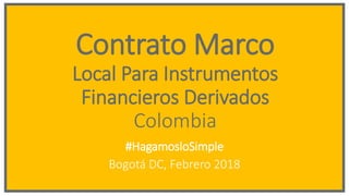 Contrato Marco
Local Para Instrumentos
Financieros Derivados
Colombia
#HagamosloSimple
Bogotá DC, Febrero 2018
 