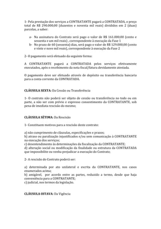 1- Pela prestação dos serviços a CONTRATANTE pagará a CONTRATADA, o preço
total de R$ 290.000,00 (duzentos e noventa mil reais) divididos em 2 (duas)
parcelas, a saber:
a- Na assinatura do Contrato será pago o valor de R$ 161.000,00 (cento e
sessenta e um mil reais) , correspondente à execução da Fase 1
b- No prazo de 60 (sessenta) dias, será pago o valor de R$ 129.000,00 (cento
e vinte e nove mil reais), correspondente à execução da Fase 2
2- O pagamento será efetuado da seguinte forma:
A CONTRATANTE pagará a CONTRATADA pelos serviços efetivamente
executados, após o recebimento da nota fiscal/fatura devidamente atestada.
O pagamento deve ser efetuado através de depósito ou transferência bancaria
para a conta corrente da CONTRATADA.
CLÁUSULA SEXTA: Da Cessão ou Transferência
1- O contrato não poderá ser objeto de cessão ou transferência no todo ou em
parte, a não ser com prévio e expresso consentimento da CONTRATANTE, sob
pena de imediata rescisão do mesmo;
CLÁUSULA SÉTIMA: Da Rescisão
1- Constituem motivos para a rescisão deste contrato:
a) não cumprimento de cláusulas, especificações e prazos;
b) atraso ou paralização injustificados e/ou sem comunicação à CONTRATANTE
na execução dos serviços;
c) desentendimento às determinações da fiscalização da CONTRATANTE;
d) alteração social ou modificação da finalidade ou estrutura da CONTRATADA
que impossibilite ou venha prejudicar a execução do Contrato;
2- A rescisão do Contrato poderá ser:
a) determinada por ato unilateral e escrita da CONTRATANTE, nos casos
enumerados acima;
b) amigável, por acordo entre as partes, reduzido a termo, desde que haja
conveniência para a CONTRATANTE;
c) judicial, nos termos da legislação.
CLÁUSULA OITAVA: Da Vigência
 