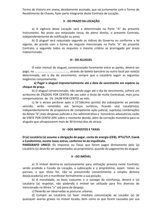 Termo de Vistoria em anexo, devidamente assinado, que vai juntamente com o Termo de
Recebimento de Chaves, fazer parte integrante deste Contrato de Locação.
II - DO PRAZO DA LOCAÇÃO
a) A vigência desta Locação será a determinada na Parte "A" do presente
Instrumento. No prazo ora estipulado cessa, de pleno direito, o presente Contrato,
independentemente de notificação ou aviso;
b) O aluguel será reajustado segundo os índices do Governo ou conforme a lei
vigente, de acordo com a forma de reajuste mencionada na Parte "A" do presente
Contrato, e seguindo todos os reajustes o mesmo critério se prorrogado por prazo
indeterminado.
III - DO ALUGUEL
O valor mensal do aluguel, convencionado livremente entre as partes, deverá ser
pago, no .........................................., através de boleto bancário ou outro local por este(a)
determinada, até o dia do vencimento, sempre que o Locatário seguir as seguintes
exigências conjuntamente:
a) Pagar o aluguel impreterivelmente até a data de vencimento em espécie ou
cheque da praça.
b) O aluguel convencionado, não sendo pago até o dia do vencimento, sofrerá um
acréscimo de 2%(DOIS POR CENTO) de seu valor a título de multa Contratual, mais juros
compensatórios de 1% (HUM POR CENTO) ao mês.
c) Se o atraso perdurar após o 15°(décimo quinto) dia subseqüente ao período
vencido, serão remetidos aos Serviços Jurídicos, ficando o(a) Locatário(a),
independentemente da propositura de competente ação judicial, sujeito(a) combinações
da Alínea "b",mais despesas judiciais e /ou administrativa e honorários advocatícios razão
de VINTE POR CENTO 20% sobre o montante devido, além da correção monetária para os
aluguéis que ultrapassarem mais de 30 (trinta) dias de atraso.
IV - DOS IMPOSTOS E TAXAS
O (a) Locatário (a) assume a obrigação de pagar, conta de energia (CEB), IPTU/TLP, Caesb
e Condomínio, exceto taxas extras, conforme lei do inquilinato.
PARÁGRAFO UNICO: Os impostos ou Taxas que forem pagos diretamente pelo (a)
Locatário (a) deverão ser apresentados ao proprietário, quando do pagamento do aluguel.
V - DO IMÓVEL
a) O imóvel destina-se exclusivamente para utilização prevista neste Contrato,
sendo proibida a Cessão da Locação, a sublocação e o empréstimo, sejam totais ou
parciais, a que título for, não se presumindo consentimento a simples demora
do(a)Locador(a) em o manifestar formalmente a sua posição;
b) A moralidade, os bons costumes e o sossego da vizinhança, deverá o (a)
Locatário (a) respeitar, não podendo o imóvel ser utilizado para fins diversos do
mencionado na Alínea "a" sob pena de despejo.
c) Deverão ser observadas as posturas urbanas.
d) Cumpre ao Locatário (a) fazer imediata comunicação ao Locador (a) de
quaisquer avarias graves no imóvel locado, bem como as que forem causadas por sua
 