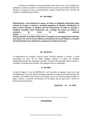 c) Nenhuma intimação do Serviço Sanitário será motivo para o (a) Locatário (a),
abandonar o imóvel ou pedir a rescisão deste Contrato, salvo se por vistoria Judicial ficar
apurado a ameaça de ruína ou desabamento, quando então ficara este Contrato de
Locação rescindido de pleno direito.
VII – DA FIANÇA
Solidariamente e sem limitação de tempo, em todas as obrigações decorrentes deste
contrato de locação, os fiadores e principais pagadores do locatário, identificados na
parte A deste Contrato, se obrigam pelo fiel cumprimento de todas as clausulas e
condições acordadas neste instrumento, até a entrega das chaves do imóvel e a
assinatura do termo de quitação, assinado
pela(o) .............................................................
A fiança prestada será válida também para os períodos de prorrogação deste Contrato,
caso houver. Em caso de morte, falência ou insolvência de um dos fiadores, o locatário
terá 30 (trinta) dias para substituí-los, sob pena de rescisão do Contrato.
VIII - DA MULTA
A inobservância de qualquer Cláusula deste Contrato sujeitará o infrator a multa
equivalente ao valor de 02 (dois) Aluguéis vigentes na época da infração,
independentemente das obrigações vencíveis, ficando ainda facultado parte inocente, a
considerar rescindido este Contrato, sem qualquer aviso ou notificação.
IX- DO FORO
As partes elegem o Foro de BRASÍLIA-DF, com renúncia de qualquer outro, por mais
privilegiado que seja, para redimir quaisquer questões oriundas do presente Contrato de
Locação e, por estarem assim justos e contratados e para surtir todos os efeitos jurídicos e
legais, assinam o presente Instrumento em 02 (duas) vias de igual teor e forma na
presença das testemunhas.
Brasília-DF, de de 2010.
________________________________________________
(LOCADOR(A))
____________________________________
 