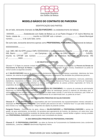 Desenvolvido por www.nucleogestao.com.br
MODELO BÁSICO DO CONTRATO DE PARCERIA
IDENTIFICAÇÃO DAS PARTES
de um lado, doravante chamado de SALÃO-PARCEIRO ( ou estabelecimento de beleza)
XXXXXX....................Estabelecido com Salão de Beleza sito à rua Padre Chagas no
37, bairro Moinhos de
Vento, cidade de ......................., inscrito no CGC/MF sob o número ................................, Alvará Municipal
número.................., e de outro lado, como
De outro lado, doravante denomina apenas como PROFISSIONAL-PARCEIRO(ou profissional de beleza)
XXXXXXXXXX.............
cuja (MEI, ME OU EPP) possui CNPJ XXXXXXXXX e está estabelecida à rua/av. .................. nº 000, apto.
000, Bairro ............., CEP ............ em Campinas – SP, portador da CIRG número ................. - SJS/RS,
inscrito no CPF/MF sob número ..................., alvará da Prefeitura Municipal de Campinas -RS
nº..................., INSS .................,
I - DO OBJETO DO CONTRATO
Cláusula 1ª. O Objeto do presente contrato firmado entre as partes acima nomeadas e qualificadas é a Parceria da Divisão do
Faturamento de Serviços de Beleza ( combinado com arrendamento e locação de bens móveis). Estabelecem as partes de
comum acordo os seguintes conceitos :
a) O SALÃO-PARCEIRO trata-se de pessoa jurídica devidamente estabelecida no endereço supracitado, detentoras dos bens
materiais, dos sistemas de gestão administrativo e operacional para o desempenho das atividades dos profissionais parceiros.
b) Os PROFISSIONAIS-PARCEIROS, pessoas físicas que desenvolvem atividades de cabeleireiros, manicures, esteticistas,
depiladores, maquiadores e similares , ainda que inscritas no " Cadastro Nacional de Pessoa Jurídica" na forma de "empresário
individual, de microempreendedor individual ou mesmo como participantes de pessoa jurídicas organizadas em forma de
cooperativa, de sociedade simples ou organização familiar.
c) SISTEMA DE ADMINISTRAÇÃO OU ARRENDAMENTO(OU DE CONDOMÍNIO): é o conjunto de controles de administração
disponíveis na EMPRESA/SALÃO-PARCEIRO , o qual se utiliza de metodologia manual ou sistemas de informática para a
operacionalização dos controles administrativos inerentes ao objeto deste contrato. É uma forma de condomínio, pois "existe um
domínio de mais de uma pessoa( profissional) simultaneamente de um determinado bem, ou partes de um bem".
II- DAS OBRIGAÇÕES PRINCIPAIS DO SALÃO-PARCEIRO
Cláusula 2ª : O SALÃO-PARCEIRO se responsabiliza pelo bom funcionamento dos equipamentos(bens móveis) colocados à
disposição do PROFISSIONAL-PARCEIRO, como também pela estrutura de todo o "ambiente físico" no qual estão inseridos os
bens móveis e /ou "salas de atendimento " integrantes dos objetos do presente contrato.
Parágrafo Primeiro - Como serviço de apoio, oferece o SALÃO-PARCEIRO ao PROFISSIONAL-PARCEIRO o serviço de
gestão, de apoio administrativo, de escritório, de secretaria para agendamento de horários, de cobrança e um caixa único, para
recebimento dos valores transitórios recebidos de clientes pelos serviços prestados, visando facilitar e agilizar o serviço prestado
pelo PROFISSIONAL-PARCEIRO e proporcionando maior comodidade aos clientes.
III- DAS OBRIGAÇÕES PRINCIPAIS DO PROFISSIONAL-PARCEIRO
Cláusula 3ª - O PROFISSIONAL-PARCEIRO ora adere às Normas de Funcionamento do Estabelecimento (e/ou condomínio
estabelecido) , conforme o ANEXO I denominado Regimento Interno.
 