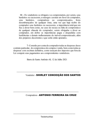 06 - Os vendedores se obrigam e se comprometem, por serem, seus
herdeiros ou sucessores, a outorgar e assinar em favor do comprador,
seus herdeiros, compradores ou compromissados, livres
desembaraçados de qualquer ônus, uma vez que haja recibo do
comprador seus herdeiros ou sucessores, a importância total que ora
fica a dever bem como, no caso de recusa ou falta de compromisso
de qualquer cláusula do comprador, serem obrigadas a dever ao
comprador, em dobro as importâncias pagas e despedidas com
benfeitorias e demais melhoramento do imóvel compromissado, além
dos prejuízos decorrentes e que serão então apurados.
7- Correrão por conta do compradortodas as despesas desse
contrato particular, de compromisso de comprae venda, bem como todas as
despesas com escritura definitiva, como exerçam dos impostos que fora da
Lei compete seus pagamentos aos compromitentes vendedores.
Barra de Santo Antônio-AL 12 de Julho 2021
_____________________________________________________
Vendedor - SHIRLEY CONCEIÇÃO DOS SANTOS
_______________________________________________________
Compradora - ANTONIO FERREIRA DA CRUZ
________________________________________________________________________
Testemunhas
 