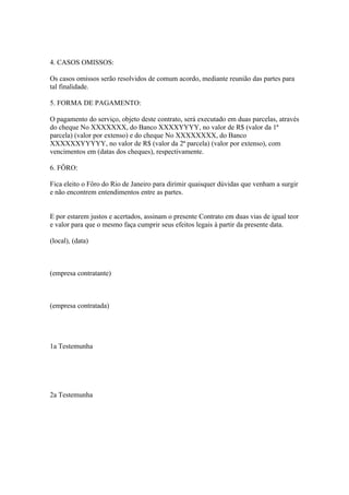 4. CASOS OMISSOS:

Os casos omissos serão resolvidos de comum acordo, mediante reunião das partes para
tal finalidade.

5. FORMA DE PAGAMENTO:

O pagamento do serviço, objeto deste contrato, será executado em duas parcelas, através
do cheque No XXXXXXX, do Banco XXXXYYYY, no valor de R$ (valor da 1ª
parcela) (valor por extenso) e do cheque No XXXXXXXX, do Banco
XXXXXXYYYYY, no valor de R$ (valor da 2ª parcela) (valor por extenso), com
vencimentos em (datas dos cheques), respectivamente.

6. FÔRO:

Fica eleito o Fôro do Rio de Janeiro para dirimir quaisquer dúvidas que venham a surgir
e não encontrem entendimentos entre as partes.


E por estarem justos e acertados, assinam o presente Contrato em duas vias de igual teor
e valor para que o mesmo faça cumprir seus efeitos legais à partir da presente data.

(local), (data)



(empresa contratante)



(empresa contratada)




1a Testemunha




2a Testemunha
 