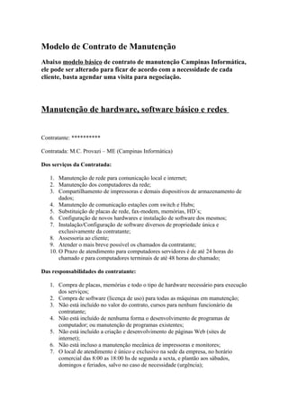 Modelo de Contrato de Manutenção
Abaixo modelo básico de contrato de manutenção Campinas Informática,
ele pode ser alterado para ficar de acordo com a necessidade de cada
cliente, basta agendar uma visita para negociação.




Manutenção de hardware, software básico e redes


Contratante: **********

Contratada: M.C. Provazi – ME (Campinas Informática)

Dos serviços da Contratada:

   1. Manutenção de rede para comunicação local e internet;
   2. Manutenção dos computadores da rede;
   3. Compartilhamento de impressoras e demais dispositivos de armazenamento de
       dados;
   4. Manutenção de comunicação estações com switch e Hubs;
   5. Substituição de placas de rede, fax-modem, memórias, HD´s;
   6. Configuração de novos hardwares e instalação de software dos mesmos;
   7. Instalação/Configuração de software diversos de propriedade única e
       exclusivamente da contratante;
   8. Assessoria ao cliente;
   9. Atender o mais breve possível os chamados da contratante;
   10. O Prazo de atendimento para computadores servidores é de até 24 horas do
       chamado e para computadores terminais de até 48 horas do chamado;

Das responsabilidades do contratante:

   1. Compra de placas, memórias e todo o tipo de hardware necessário para execução
      dos serviços;
   2. Compra de software (licença de uso) para todas as máquinas em manutenção;
   3. Não está incluído no valor do contrato, cursos para nenhum funcionário da
      contratante;
   4. Não está incluído de nenhuma forma o desenvolvimento de programas de
      computador; ou manutenção de programas existentes;
   5. Não está incluído a criação e desenvolvimento de páginas Web (sites de
      internet);
   6. Não está incluso a manutenção mecânica de impressoras e monitores;
   7. O local de atendimento é único e exclusivo na sede da empresa, no horário
      comercial das 8:00 as 18:00 hs de segunda a sexta, e plantão aos sábados,
      domingos e feriados, salvo no caso de necessidade (urgência);
 