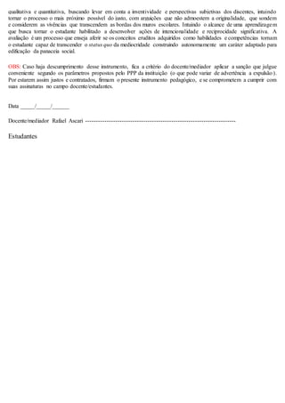 qualitativa e quantitativa, buscando levar em conta a inventividade e perspectivas subjetivas dos discentes, intuindo
tornar o processo o mais próximo possível do justo, com arguições que não admoestem a originalidade, que sondem
e considerem as vivências que transcendem as bordas dos muros escolares. Intuindo o alcance de uma aprendizagem
que busca tornar o estudante habilitado a desenvolver ações de intencionalidade e reciprocidade significativa. A
avaliação é um processo que enseja aferir se os conceitos eruditos adquiridos como habilidades e competências tornam
o estudante capaz de transcender o status quo da mediocridade construindo autonomamente um caráter adaptado para
edificação da panaceia social.
OBS: Caso haja descumprimento desse instrumento, fica a critério do docente/mediador aplicar a sanção que julgue
conveniente segundo os parâmetros propostos pelo PPP da instituição (o que pode variar de advertência a expulsão ).
Por estarem assim justos e contratados, firmam o presente instrumento pedagógico, e se comprometem a cumprir com
suas assinaturas no campo docente/estudantes.
Data _____/_____/______
Docente/mediador Rafael Ascari ----------------------------------------------------------------------
Estudantes
 