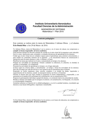 Instituto Universitario Aeronáutico
Facultad Ciencias de la Administración
INGENIERÍA DE SISTEMAS
Matemática I – Plan 2010
Contrato pedagógico
Este contrato se realiza entre la tutora de Matemática I Adriana Olmos y el alumno
Erio Daniel Díaz a los 29 de Marzo de 2016.
Yo Adriana Olmos, tutora de Matemática I en la carrera y en el marco de educar, me comprometo a
cumplir en forma responsable mi tarea académica:
Estar presente durante las dieciséis semanas de cursado en el aula virtual de la asignatura como educador.
Esto es, como: interlocutor, guía, orientador y evaluador del proceso de aprendizaje de los alumnos.
Cuidar que el aula virtual sea un verdadero espacio para el aprendizaje, para construir conocimientos, y
para mediar los contenidos mínimos de la signatura y los mecanismos básicos de comunicación e
interacción entre los pares alumnos y entre el alumno y el tutor.
Planificar las tareas que realizaré en el aula y comunicárselo en tiempo a los alumnos.
Preparar las actividades de aprendizaje virtuales cuidando la coherencia, la cohesión, la claridad, la
sencillez, la actualidad y la completitud.
Presentar las actividades de aprendizaje en tiempo y en el lugar adecuado.
Evaluar según los criterios dados, y retroalimentar en tiempo y forma las actividades de los alumnos.
Para ello recordaré que toda devolución es una instancia más de aprendizaje para el alumno.
Responder en forma respetuosa, clara, sencilla, completa y en tiempo las dudas, inquietudes y
requerimientos de los alumnos, usando la mensajería interna, los foros o el minichat.
Orientar al alumno para que logre estudiar la asignatura en forma independiente y responsable, y con
autonomía en el manejo de la tecnología de la información y de la comunicación (TIC).
Propiciar la participación individual y grupal del alumno, y su inclusión total en la comunidad de estudio.
Brindar al alumno actividades que lo acerquen al contexto, a la actualización, a la búsqueda, a la creación
y a un desempeño competente.
Actualizar prácticas en función de la calidad pedagógica y no de la cantidad temática, recordando que
Internet es una fuente bibliográfica importante e insustituible.
!
Yo Erio Daniel Díaz, alumno de Matemática I en la carrera y en el marco de educarme, me comprometo a
cumplir en forma responsable mi tarea académica:
 