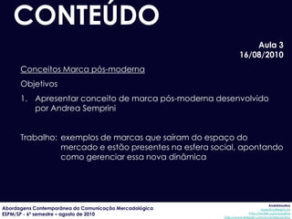 CONTEÚDO
                                                                     Aula 3
                                                                 16/08/2010
      Conceitos Marca pós-moderna
      Objetivos
      1. Apresentar conceito de marca pós-moderna desenvolvido
         por Andrea Semprini


      Trabalho: exemplos de marcas que saíram do espaço do
                mercado e estão presentes na esfera social, apontando
                como gerenciar essa nova dinâmica




                                                                                     AndréUrsulino
Abordagens Contemporânea da Comunicação Mercadológica                          aursulino@espm.br
ESPM/SP - 6º semestre – agosto de 2010                                 http://twitter.com/ursulino
                                                        http://www.linkedin.com/in/andreursulino
 