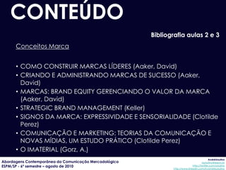 CONTEÚDO
                                                        Bibliografia aulas 2 e 3
      Conceitos Marca


      • COMO CONSTRUIR MARCAS LÍDERES (Aaker, David)
      • CRIANDO E ADMINISTRANDO MARCAS DE SUCESSO (Aaker,
        David)
      • MARCAS: BRAND EQUITY GERENCIANDO O VALOR DA MARCA
        (Aaker, David)
      • STRATEGIC BRAND MANAGEMENT (Keller)
      • SIGNOS DA MARCA: EXPRESSIVIDADE E SENSORIALIDADE (Clotilde
        Perez)
      • COMUNICAÇÃO E MARKETING: TEORIAS DA COMUNICAÇÃO E
        NOVAS MÍDIAS, UM ESTUDO PRÁTICO (Clotilde Perez)
      • O IMATERIAL (Gorz, A.)
                                                                                            AndréUrsulino
Abordagens Contemporânea da Comunicação Mercadológica                                 aursulino@espm.br
ESPM/SP - 6º semestre – agosto de 2010                                        http://twitter.com/ursulino
                                                               http://www.linkedin.com/in/andreursulino
 