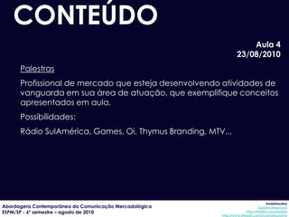 CONTEÚDO
                                                                     Aula 4
                                                                 23/08/2010
      Palestras
      Profissional de mercado que esteja desenvolvendo atividades de
      vanguarda em sua área de atuação, que exemplifique conceitos
      apresentados em aula.
      Possibilidades:
      Rádio SulAmérica, Games, Oi, Thymus Branding, MTV...




                                                                                     AndréUrsulino
Abordagens Contemporânea da Comunicação Mercadológica                          aursulino@espm.br
ESPM/SP - 6º semestre – agosto de 2010                                 http://twitter.com/ursulino
                                                        http://www.linkedin.com/in/andreursulino
 