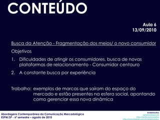 CONTEÚDO
                                                                      Aula 6
                                                                  13/09/2010

      Busca da Atenção - Fragmentação dos meios/ o novo consumidor
      Objetivos
      1. Dificuldades de atingir os consumidores, busca de novas
         plataformas de relacionamento - Consumidor centauro
      2. A constante busca por experiência


      Trabalho: exemplos de marcas que saíram do espaço do
                mercado e estão presentes na esfera social, apontando
                como gerenciar essa nova dinâmica

                                                                                     AndréUrsulino
Abordagens Contemporânea da Comunicação Mercadológica                          aursulino@espm.br
ESPM/SP - 6º semestre – agosto de 2010                                 http://twitter.com/ursulino
                                                        http://www.linkedin.com/in/andreursulino
 
