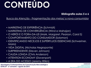 CONTEÚDO
                                                        Bibliografia aulas 5 e 6
      Busca da Atenção - Fragmentação dos meios/ o novo consumidor


      •   MARKETING DE EXPERIÊNCIA (Schmidt)
      •   MARKETING DE CONVERGÊNCIA (Wind e Mahajan)
      •   O HERÓI E O FORA-DA-LEI (Mark, Margaret. Pearson, Carol S)
      •   COMPORTAMENTO DO CONSUMIDOR (Solomon)
      •   IDENTIFICANDO NECEJOS E SUPÉRFLUOS ESSENCIAIS (Schweriner,
          Mario)
      •   VIDA DIGITAL (Nicholas Negroponte)
      •   SURPREENDENTE (Steven Johnson)
      •   CAUDA LONGA (Chris Anderson)
      •   ATTENTION ECONOMY (Davenport)
      •   A ERA DO ACESSO (Jeremy Rifkin)
                                                                                            AndréUrsulino
Abordagens Contemporânea da Comunicação Mercadológica                                 aursulino@espm.br
ESPM/SP - 6º semestre – agosto de 2010                                        http://twitter.com/ursulino
                                                               http://www.linkedin.com/in/andreursulino
 