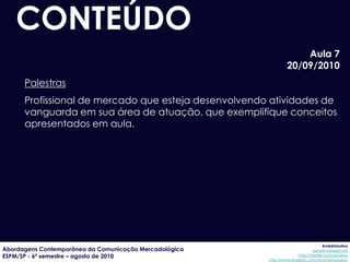 CONTEÚDO
                                                                     Aula 7
                                                                 20/09/2010
      Palestras
      Profissional de mercado que esteja desenvolvendo atividades de
      vanguarda em sua área de atuação, que exemplifique conceitos
      apresentados em aula.




                                                                                     AndréUrsulino
Abordagens Contemporânea da Comunicação Mercadológica                          aursulino@espm.br
ESPM/SP - 6º semestre – agosto de 2010                                 http://twitter.com/ursulino
                                                        http://www.linkedin.com/in/andreursulino
 