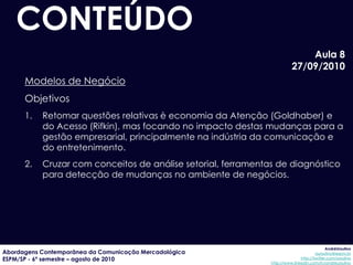 CONTEÚDO
                                                                             Aula 8
                                                                         27/09/2010
      Modelos de Negócio
      Objetivos
      1.   Retomar questões relativas è economia da Atenção (Goldhaber) e
           do Acesso (Rifkin), mas focando no impacto destas mudanças para a
           gestão empresarial, principalmente na indústria da comunicação e
           do entretenimento.
      2.   Cruzar com conceitos de análise setorial, ferramentas de diagnóstico
           para detecção de mudanças no ambiente de negócios.




                                                                                            AndréUrsulino
Abordagens Contemporânea da Comunicação Mercadológica                                 aursulino@espm.br
ESPM/SP - 6º semestre – agosto de 2010                                        http://twitter.com/ursulino
                                                               http://www.linkedin.com/in/andreursulino
 