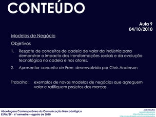 CONTEÚDO
                                                                            Aula 9
                                                                        04/10/2010
      Modelos de Negócio
      Objetivos
      1.   Resgate de conceitos de cadeia de valor da indústria para
           demonstrar o impacto das transformações sociais e da evolução
           tecnológica no cadeia e nos atores.
      2.   Apresentar conceito de Free, desenvolvido por Chris Anderson


      Trabalho:      exemplos de novos modelos de negócios que agreguem
                     valor e ratifiquem projetos das marcas




                                                                                           AndréUrsulino
Abordagens Contemporânea da Comunicação Mercadológica                                aursulino@espm.br
ESPM/SP - 6º semestre – agosto de 2010                                       http://twitter.com/ursulino
                                                              http://www.linkedin.com/in/andreursulino
 