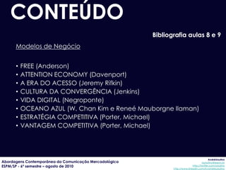 CONTEÚDO
                                                        Bibliografia aulas 8 e 9
      Modelos de Negócio


      •   FREE (Anderson)
      •   ATTENTION ECONOMY (Davenport)
      •   A ERA DO ACESSO (Jeremy Rifkin)
      •   CULTURA DA CONVERGÊNCIA (Jenkins)
      •   VIDA DIGITAL (Negroponte)
      •   OCEANO AZUL (W. Chan Kim e Reneé Mauborgne Ilaman)
      •   ESTRATÉGIA COMPETITIVA (Porter, Michael)
      •   VANTAGEM COMPETITIVA (Porter, Michael)




                                                                                            AndréUrsulino
Abordagens Contemporânea da Comunicação Mercadológica                                 aursulino@espm.br
ESPM/SP - 6º semestre – agosto de 2010                                        http://twitter.com/ursulino
                                                               http://www.linkedin.com/in/andreursulino
 