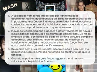 1. A sociedade vem sendo impactada por transformações
   decorrentes da inovação tecnológica. Essas transformações sociais
   impactam as relações dos indivíduos entre si, dos indivíduos com os
   conteúdos que acessam, dos indivíduos com a sociedade como um
   todo e com os produtos e marcas que consomem.
2. Inovação tecnológica não é apenas o desenvolvimento de novos e
   mais modernos dispositivos e programas de computador. De modo
   simples e direto, por tecnologia pode-se definir o conjunto complexo
   de técnicas, artes e ofícios (techné) capazes de modificar ou
   transformar o ambiente natural, social e humano (cognitivo), em
   novas realidades construídas artificialmente.
3. De acordo com estes pressupostos a técnica não é boa, nem má,
   nem neutra. É política. Política no sentido de escolher o uso que se
   faz dela.
4. Quando se patina sobre gelo fino, a segurança está na nossa
   velocidade. - Ralph Waldo Emerson
 