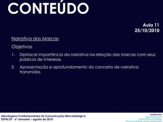 CONTEÚDO
                                                                         Aula 11
                                                                      25/10/2010
      Narrativa das Marcas
      Objetivos
      1.   Destacar importância da narrativa na relação das marcas com seus
           públicos de interesse.
      2.   Apresentação e aprofundamento do conceito de narrativa
           transmídia.




                                                                                         AndréUrsulino
Abordagens Contemporânea da Comunicação Mercadológica                              aursulino@espm.br
ESPM/SP - 6º semestre – agosto de 2010                                     http://twitter.com/ursulino
                                                            http://www.linkedin.com/in/andreursulino
 