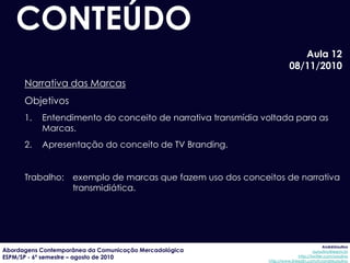 CONTEÚDO
                                                                          Aula 12
                                                                       08/11/2010
      Narrativa das Marcas
      Objetivos
      1.   Entendimento do conceito de narrativa transmídia voltada para as
           Marcas.
      2.   Apresentação do conceito de TV Branding.


      Trabalho: exemplo de marcas que fazem uso dos conceitos de narrativa
                transmidiática.




                                                                                          AndréUrsulino
Abordagens Contemporânea da Comunicação Mercadológica                               aursulino@espm.br
ESPM/SP - 6º semestre – agosto de 2010                                      http://twitter.com/ursulino
                                                             http://www.linkedin.com/in/andreursulino
 