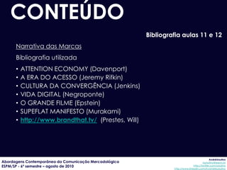 CONTEÚDO
                                                        Bibliografia aulas 11 e 12
      Narrativa das Marcas
      Bibliografia utilizada
      •   ATTENTION ECONOMY (Davenport)
      •   A ERA DO ACESSO (Jeremy Rifkin)
      •   CULTURA DA CONVERGÊNCIA (Jenkins)
      •   VIDA DIGITAL (Negroponte)
      •   O GRANDE FILME (Epstein)
      •   SUPEFLAT MANIFESTO (Murakami)
      •   http://www.brandthat.tv/ (Prestes, Will)




                                                                                              AndréUrsulino
Abordagens Contemporânea da Comunicação Mercadológica                                   aursulino@espm.br
ESPM/SP - 6º semestre – agosto de 2010                                          http://twitter.com/ursulino
                                                                 http://www.linkedin.com/in/andreursulino
 