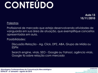 CONTEÚDO
                                                                       Aula 13
                                                                    15/11/2010
      Palestras
      Profissional de mercado que esteja desenvolvendo atividades de
      vanguarda em sua área de atuação, que exemplifique conceitos
      apresentados em aula.
      Possibilidades:
           Discussão Relação - Ag. Click, DPZ, ABA, Grupo de Mídia ou
           ESPN
           Search engine, virais, SEO - Google ou Yahoo!, agência virais.
           Google tb sobre relação com mercado



                                                                                        AndréUrsulino
Abordagens Contemporânea da Comunicação Mercadológica                             aursulino@espm.br
ESPM/SP - 6º semestre – agosto de 2010                                    http://twitter.com/ursulino
                                                           http://www.linkedin.com/in/andreursulino
 