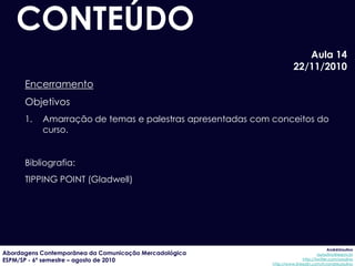 CONTEÚDO
                                                                        Aula 14
                                                                     22/11/2010
      Encerramento
      Objetivos
      1.   Amarração de temas e palestras apresentadas com conceitos do
           curso.


      Bibliografia:
      TIPPING POINT (Gladwell)




                                                                                        AndréUrsulino
Abordagens Contemporânea da Comunicação Mercadológica                             aursulino@espm.br
ESPM/SP - 6º semestre – agosto de 2010                                    http://twitter.com/ursulino
                                                           http://www.linkedin.com/in/andreursulino
 