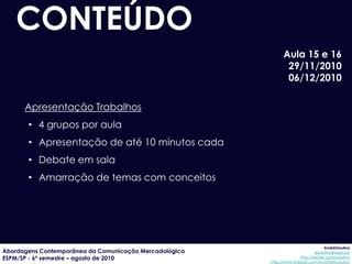 CONTEÚDO
                                                              Aula 15 e 16
                                                               29/11/2010
                                                               06/12/2010

      Apresentação Trabalhos
       • 4 grupos por aula
       • Apresentação de até 10 minutos cada
       • Debate em sala
       • Amarração de temas com conceitos




                                                                                     AndréUrsulino
Abordagens Contemporânea da Comunicação Mercadológica                          aursulino@espm.br
ESPM/SP - 6º semestre – agosto de 2010                                 http://twitter.com/ursulino
                                                        http://www.linkedin.com/in/andreursulino
 