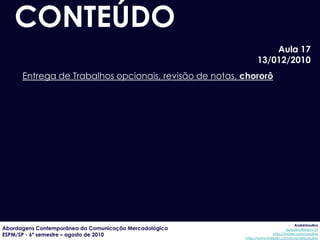 CONTEÚDO
                                                                  Aula 17
                                                              13/012/2010
      Entrega de Trabalhos opcionais, revisão de notas, chororô




                                                                                     AndréUrsulino
Abordagens Contemporânea da Comunicação Mercadológica                          aursulino@espm.br
ESPM/SP - 6º semestre – agosto de 2010                                 http://twitter.com/ursulino
                                                        http://www.linkedin.com/in/andreursulino
 