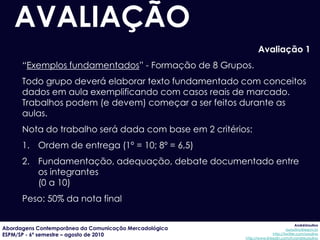 AVALIAÇÃO
                                                               Avaliação 1
      “Exemplos fundamentados” - Formação de 8 Grupos.
      Todo grupo deverá elaborar texto fundamentado com conceitos
      dados em aula exemplificando com casos reais de marcado.
      Trabalhos podem (e devem) começar a ser feitos durante as
      aulas.
      Nota do trabalho será dada com base em 2 critérios:
      1. Ordem de entrega (1º = 10; 8º = 6,5)
      2. Fundamentação, adequação, debate documentado entre
         os integrantes
         (0 a 10)
      Peso: 50% da nota final

                                                                                     AndréUrsulino
Abordagens Contemporânea da Comunicação Mercadológica                          aursulino@espm.br
ESPM/SP - 6º semestre – agosto de 2010                                 http://twitter.com/ursulino
                                                        http://www.linkedin.com/in/andreursulino
 