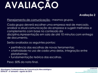 AVALIAÇÃO
                                                               Avaliação 2
      Planejamento de comunicação - mesmos grupos.
      Cada grupo deverá escolher uma empresa real de mercado,
      analisar a atual comunicação da empresa e sugerir melhorias e
      complemento com base no conteúdo da
      disciplina.Apresentação em sala de até 10 minutos com entrega
      de documento.
      Serão avaliados os seguintes pontos:
        • pertinência das escolhas de novas ferramentas;
        • criatividade no uso de cada uma delas, integração entre
          plataformas;
        • fundamentação teórica das escolhas.
      Peso: 50% da nota final.

                                                                                     AndréUrsulino
Abordagens Contemporânea da Comunicação Mercadológica                          aursulino@espm.br
ESPM/SP - 6º semestre – agosto de 2010                                 http://twitter.com/ursulino
                                                        http://www.linkedin.com/in/andreursulino
 