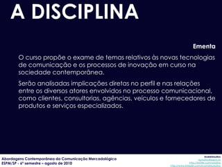 A DISCIPLINA
                                                                           Ementa
       O curso propõe o exame de temas relativos às novas tecnologias
       de comunicação e os processos de inovação em curso na
       sociedade contemporânea.
       Serão analisadas implicações diretas no perfil e nas relações
       entre os diversos atores envolvidos no processo comunicacional,
       como clientes, consultorias, agências, veículos e fornecedores de
       produtos e serviços especializados.




                                                                                      AndréUrsulino
Abordagens Contemporânea da Comunicação Mercadológica                           aursulino@espm.br
ESPM/SP - 6º semestre – agosto de 2010                                  http://twitter.com/ursulino
                                                         http://www.linkedin.com/in/andreursulino
 