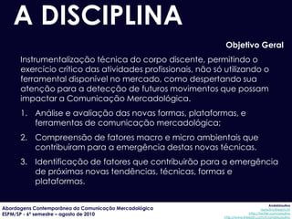 A DISCIPLINA
                                                             Objetivo Geral
      Instrumentalização técnica do corpo discente, permitindo o
      exercício crítico das atividades profissionais, não só utilizando o
      ferramental disponível no mercado, como despertando sua
      atenção para a detecção de futuros movimentos que possam
      impactar a Comunicação Mercadológica.
      1. Análise e avaliação das novas formas, plataformas, e
         ferramentas de comunicação mercadológica;
      2. Compreensão de fatores macro e micro ambientais que
         contribuíram para a emergência destas novas técnicas.
      3. Identificação de fatores que contribuirão para a emergência
         de próximas novas tendências, técnicas, formas e
         plataformas.

                                                                                         AndréUrsulino
Abordagens Contemporânea da Comunicação Mercadológica                              aursulino@espm.br
ESPM/SP - 6º semestre – agosto de 2010                                     http://twitter.com/ursulino
                                                            http://www.linkedin.com/in/andreursulino
 