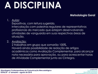 A DISCIPLINA
                                                        Metodologia Geral
      1. Aulas:
         Expositivas, com leitura sugerida.
         Intercalação com palestras regulares de representativos
         profissionais do mercado que estejam desenvolvendo
         atividades de vanguarda em suas respectivas áreas de
         atuação.
      2. Avaliação:
         2 trabalhos em grupo que somarão 100%.
         Haverá ainda possibilidade de redação de artigos
         acadêmicos como Avaliação Complementar, para alcançar
         nota necessária para aprovação, ou para acrescentar horas
         de Atividade Complementar junto ao Cintegra.


                                                                                        AndréUrsulino
Abordagens Contemporânea da Comunicação Mercadológica                             aursulino@espm.br
ESPM/SP - 6º semestre – agosto de 2010                                    http://twitter.com/ursulino
                                                           http://www.linkedin.com/in/andreursulino
 