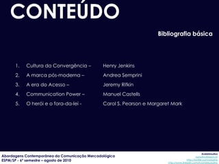 CONTEÚDO
                                                                     Bibliografia básica




      1.   Cultura da Convergência –           Henry Jenkins
      2.   A marca pós-moderna –               Andrea Semprini
      3.   A era do Acesso –                   Jeremy Rifkin
      4.   Communication Power –               Manuel Castells
      5.   O herói e o fora-da-lei -           Carol S. Pearson e Margaret Mark




                                                                                                      AndréUrsulino
Abordagens Contemporânea da Comunicação Mercadológica                                           aursulino@espm.br
ESPM/SP - 6º semestre – agosto de 2010                                                  http://twitter.com/ursulino
                                                                         http://www.linkedin.com/in/andreursulino
 