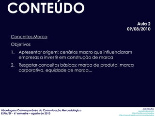CONTEÚDO
                                                                     Aula 2
                                                                 09/08/2010
      Conceitos Marca
      Objetivos
      1. Apresentar origem: cenários macro que influenciaram
         empresas a investir em construção de marca
      2. Resgatar conceitos básicos: marca de produto, marca
         corporativa, equidade de marca...




                                                                                     AndréUrsulino
Abordagens Contemporânea da Comunicação Mercadológica                          aursulino@espm.br
ESPM/SP - 6º semestre – agosto de 2010                                 http://twitter.com/ursulino
                                                        http://www.linkedin.com/in/andreursulino
 