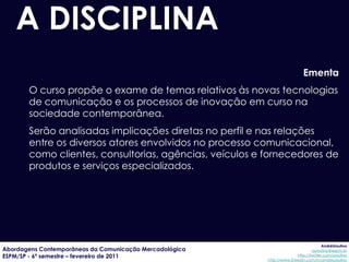 A DISCIPLINA
                                                                           Ementa
       O curso propõe o exame de temas relativos às novas tecnologias
       de comunicação e os processos de inovação em curso na
       sociedade contemporânea.
       Serão analisadas implicações diretas no perfil e nas relações
       entre os diversos atores envolvidos no processo comunicacional,
       como clientes, consultorias, agências, veículos e fornecedores de
       produtos e serviços especializados.




                                                                                      AndréUrsulino
Abordagens Contemporâneas da Comunicação Mercadológica                          aursulino@espm.br
ESPM/SP - 6º semestre – fevereiro de 2011                               http://twitter.com/ursulino
                                                         http://www.linkedin.com/in/andreursulino
 