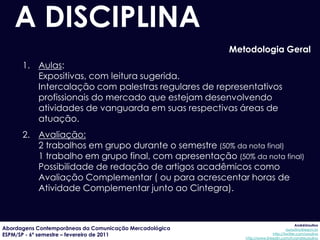 A DISCIPLINA
                                                         Metodologia Geral
      1. Aulas:
         Expositivas, com leitura sugerida.
         Intercalação com palestras regulares de representativos
         profissionais do mercado que estejam desenvolvendo
         atividades de vanguarda em suas respectivas áreas de
         atuação.
      2. Avaliação:
         2 trabalhos em grupo durante o semestre (50% da nota final)
         1 trabalho em grupo final, com apresentação (50% da nota final)
         Possibilidade de redação de artigos acadêmicos como
         Avaliação Complementar ( ou para acrescentar horas de
         Atividade Complementar junto ao Cintegra).


                                                                                         AndréUrsulino
Abordagens Contemporâneas da Comunicação Mercadológica                             aursulino@espm.br
ESPM/SP - 6º semestre – fevereiro de 2011                                  http://twitter.com/ursulino
                                                            http://www.linkedin.com/in/andreursulino
 