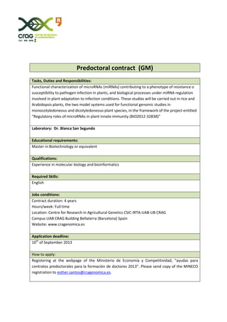 Predoctoral contract (GM)
Tasks, Duties and Responsibilities:
Functional characterization of microRNAs (miRNAs) contributing to a phenotype of resistance o
susceptibility to pathogen infection in plants, and biological processes under miRNA regulation
involved in plant adaptation to infection conditions. These studies will be carried out in rice and
Arabidopsis plants, the two model systems used for functional genomic studies in
monocotyledoneous and dicotyledoneous plant species, in the framework of the project entitled
“Regulatory roles of microRNAs in plant innate immunity (BIO2012-32838)”
Laboratory: Dr. Blanca San Segundo
Educational requirements:
Master in Biotechnology or equivalent
Qualifications:
Experience in molecular biology and bioinformatics
Required Skills:
English
Jobs conditions:
Contract duration: 4 years
Hours/week: Full time
Location: Centre for Research in Agricultural Genetics CSIC-IRTA-UAB-UB CRAG
Campus UAB CRAG Building Bellaterra (Barcelona) Spain
Website: www.cragenomica.es
Application deadline:
10th
of September 2013
How to apply:
Registering at the webpage of the Ministerio de Economía y Competitividad, “ayudas para
contratos predoctorales para la formación de doctores 2013”. Please send copy of the MINECO
registration to esther.santos@cragenomica.es.
 