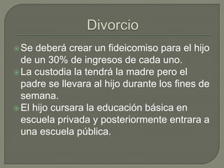 Se deberá crear un fideicomiso para el hijo
de un 30% de ingresos de cada uno.
La custodia la tendrá la madre pero el
padre se llevara al hijo durante los fines de
semana.
El hijo cursara la educación básica en
escuela privada y posteriormente entrara a
una escuela pública.
 