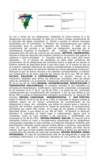 Código: F-AF-CON
                              GESTIÓN ADMINISTRATIVA

                                                       Revisión: 29-02-2012
                                                       Versión: 001


                                      CONTRATO
                                                       Página 3 de 6




de una o varias de sus obligaciones, señalando en forma precisa la o las
obligaciones que éste incumpla; b) Velar por el total e integro cumplimiento de
la ejecución del objeto contratado; c) Recibir y aprobar el informe mensuale
presentados por el contratista; e) Efectuar las recomendaciones que estime
convenientes para la correcta ejecución del contrato; f) Velar por el
cumplimiento del contrato y de todas las obligaciones asumidas por el
contratista;g) Proyectar la liquidación      del    contrato, dentro del término
estipulado para ello para ser suscrita por las partes. SÉPTIMA. LIQUIDACIÓN:
Vencido el plazo de ejecución del presente contrato el funcionario que ejercen la
vigilancia y control procederá    a    liquidarlo dentro de los cuatro (04) meses
siguientes.    En el proceso de liquidación se debe dejar constancia del
cumplimiento de las obligaciones del contratista frente al pago de los aportes al
Sistema General de Seguridad Social a que haya lugar, en el evento en que no
se hubieren realizado totalmente los aportes correspondientes el Departamento,
a través de la Secretaría de Hacienda retendrá las sumas adeudadas al sistema y
efectuará el giro de dichos recursos a los sistemas correspondientes, lo anterior
con fundamento en el inciso segundo del artículo 50 de la Ley 789 de 2002.
OCTAVA. SOLUCIÓN A CONTROVERSIAS: La solución directa es el
mecanismo adoptado para dirimir las diferencias suscitadas entre las partes
antes de someterlas a la Jurisdicción Contenciosa Administrativa (artículos 68 y
69 de la ley 80 de 1993).NOVENA. INTERPRETACIÓN, MODIFICACIÓN Y
TERMINACIÓN UNILATERALES: Al presente contrato le son aplicables los
principios de interpretación, modificación y terminación unilaterales, consagrados
en los Artículos 15 al 17 de la Ley 80 de 1993, y se podrá dar por terminado
unilateralmente por incumplimiento del contratista o por las que señale la Ley
80 de 1993 o cuando el Departamento considere inconveniente la ejecución del
contrato. DÉCIMA. CADUCIDAD ADMINISTRATIVA Y SUS EFECTOS:
Según el Artículo 18 de la Ley 80 de la 1.993, la caducidad se declara cuando se
presente alguno de los hechos constitutivos de incumplimiento de las
obligaciones a cargo del contratista, que afecte de manera grave y directa la
ejecución del contrato; igualmente es causal de caducidad, el incumplimiento
persistente por cuatro (04) meses en el pago de los aportes al Sistema de
Seguridad Social, a que obliga la Ley 789 de 2002. Al declarar la Istitución
educativa la caducidad no habrá lugar a indemnización alguna para el
contratista, quien se hará acreedor a las sanciones e inhabilidades que
contempla la Ley 80 de 1993. DÉCIMA PRIMERA. MULTAS: En caso de que el
contratista incurra en mora o incumplimiento injustificado de las obligaciones
contractuales originadas en este contrato, la Institución Educativa mediante acto
administrativo motivado, podrá imponer multas diarias y sucesivas equivalentes
a dos (2) días de salario mínimo mensual legal vigente, por cada día de
retardo, valor que se hará exigible haciéndose efectiva la póliza que garantiza el
cumplimiento del contrato por parte del contratista. DÉCIMA SEGUNDA. PENAL
PECUNIARIA: En caso de incumplimiento total de las obligaciones a cargo del
contratista indemnizará a la Institución educativa en una cuantía del 10% del

             ELABORACIÓN                REVISIÓN                  APROBACIÓN

    Elaborado por:           Revisado por:             Aprobado por:




    Cargo: Rector            Cargo:                    Cargo:
 