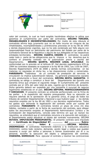 Código: F-AF-CON
                              GESTIÓN ADMINISTRATIVA

                                                       Revisión: 29-02-2012
                                                       Versión: 001


                                      CONTRATO
                                                       Página 4 de 6




valor del contrato, la cual se hará exigible haciéndose efectiva la póliza que
garantiza el cumplimiento por parte del contratista. DÉCIMA TERCERA.
INHABILIDADES E INCOMPATIBILIDADES: Por medio de esta cláusula el
contratista afirma bajo juramento que no se halla incurso en ninguna de las
inhabilidades, incompatibilidades y prohibiciones previstas en la ley 80 de 1993
y demás disposiciones vigentes, que no ha sido condenado por fallo alguno con
responsabilidad fiscal en detrimento del patrimonio del Estado por parte de la
Contraloría General de la República o alguno de sus delegados en las respectivas
entidades territoriales. DÉCIMA CUARTA. CESIÓN: El contratista no podrá
ceder todo o parte de las obligaciones que le impone o los derechos que le
confiere el presente contrato sin la autorización previa y escrita del
Departamento.       DÉCIMA QUINTA. RÉGIMEN LEGAL APLICABLE: De
conformidad con lo previsto en el Artículo 8º. Del decreto reglamentario 679 de
1994 los contratos estatales se sujetaran a la ley 80 de 1993, Ley 1150 de 2007,
Decreto Reglamentario 2474 de 2008 y demás normas concordantes en las
materias no reguladas en dicha ley, a las disposiciones civiles y comerciales.
PARÁGRAFO: Tratándose          de un contrato de prestación de servicios la
vinculación no implica subordinación laboral, no generará prestaciones sociales
ni otro emolumento a favor del contratista. DÉCIMA SEXTA. GARANTÍA: El
contratista se obliga a constituir a favor del     Departamento del Quindío una
Garantía Única que ampare el siguiente riesgo: El Cumplimiento del presente
contrato por el 10% del valor total de este, vigente por el término de duración.
Dicha garantía deberá ser expedida por una compañía ó sucursal de seguros
legalmente establecida en el país. DÉCIMA SÉPTIMA. PERFECCIONAMIENTO
Y EJECUCION: El presente contrato se entiende perfeccionado con la firma de
las partes y la expedición del registro presupuestal. Para su ejecución se
requiere además de la aprobación de la garantía única, el pago de todos los
tributos de carácter Departamental y Nacional a que hubiere lugar y los demás
requisitos exigidos por la ley 80 de 1993 y sus decretos reglamentarios. Todos
los gastos que demande la legalización del contrato serán por cuenta del
contratista: PARAGRAFO: El contratista tendrá un plazo de cinco (5) días
hábiles, contados a partir de la fecha de suscripción del contrato, para allegar
todos los documentos exigidos al Departamento Administrativo Jurídico y de
Contratación del Departamento, vencido este término sin que se reúnan los
requisitos, se entenderá que el contratista renuncia a la ejecución del contrato y
el Departamento podrá adjudicar el objeto del contrato nuevamente. DÉCIMA
OCTAVA. IMPUTACIÓN PRESUPUESTAL: El presente contrato será imputado
al -- Certificado de Disponibidad Nº. …………… del …………….. Rubro:
………………….-           ………        Valor:    $    ………………..-DÉCIMA           NOVENA.
INDEMNIDAD: El contratista mantendrá indemne a la Institución educativa
XXXXXXXX, contra todo reclamo, demanda, acción legal y costos que puedan
causarse o surgir por daños a personas o bienes ocasionados por él o su
personal, durante la ejecución del objeto y obligaciones del contrato.
VIGESIMA. DOMICILIO: Para ejecutar el contrato y resolver las controversias

             ELABORACIÓN                REVISIÓN                  APROBACIÓN

    Elaborado por:           Revisado por:             Aprobado por:




    Cargo: Rector            Cargo:                    Cargo:
 