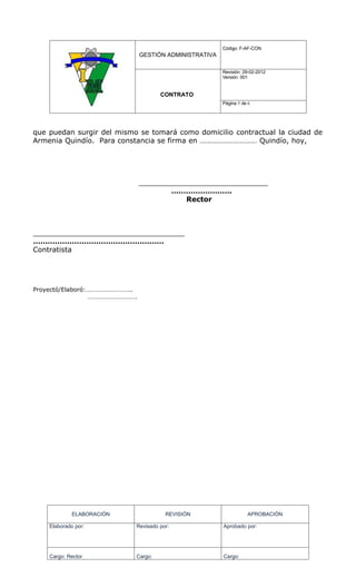 Código: F-AF-CON
                               GESTIÓN ADMINISTRATIVA

                                                        Revisión: 29-02-2012
                                                        Versión: 001


                                     CONTRATO
                                                        Página 5 de 6




que puedan surgir del mismo se tomará como domicilio contractual la ciudad de
Armenia Quindío. Para constancia se firma en ………………………… Quindío, hoy,




                               _____________________________
                                      …………………….
                                          Rector



__________________________________
………………………………………………
Contratista




Proyectó/Elaboró:………………………..
                 ………………………….




             ELABORACIÓN              REVISIÓN                     APROBACIÓN

    Elaborado por:         Revisado por:                Aprobado por:




    Cargo: Rector          Cargo:                       Cargo:
 