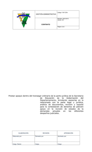 Código: F-AF-CON
                              GESTIÓN ADMINISTRATIVA

                                                       Revisión: 29-02-2012
                                                       Versión: 001


                                      CONTRATO
                                                       Página 6 de 6




Prestar apopyo dentro del transegar ordinario de la parte jurídica de la Secretaria
                                 de    Educación     de    la   Gobernación     del
                                 Departamamento, brindando asesorías en lo
                                 relacionado con la parte legal y jurídica,
                                 análisis de documentos, revisión y soporte
                                 para la contestación de derechos de petición
                                 apoyo en la revisión de estados de la
                                 demandas      actuales      en    los   diferentes
                                 despachos judiciales.




             ELABORACIÓN                REVISIÓN                  APROBACIÓN

    Elaborado por:           Revisado por:             Aprobado por:




    Cargo: Rector            Cargo:                    Cargo:
 