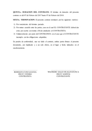 QUINTA.- DURACION DEL CONTRATO: El término de duración del presente
contrato es del 07 de Febrero del 2017 hasta 07 de Febrero del 2018.
SEXTA.- TERMINACION: El presente contrato terminará por los siguientes motivos:
1) Por vencimiento del término pactado.
2) Por mutuo acuerdo entre las partes, caso en el cual EL CONTRATANTE deberá dar
aviso por escrito con treinta (30) de antelación al CONTRATISTA.
3) Unilateralmente por parte del CONTRATISTA en el caso que el CONTRATANTE
incumpla con las obligaciones adquiridas.
En prueba de conformidad, una vez leído el contrato, ambas partes firman el presente
documento, por duplicado y a un solo efecto, en el lugar y fecha indicados en el
encabezamiento.
…………………………………
RODOLFO CUNO LOAYZA
DNI N° 23950861
CONTRATISTA
…………………………………
WILFREDO SALLO HUALLPAYUNCA
DNI N° 43499536
CONTRATANTE
 